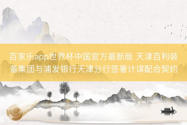百家乐app世界杯中国官方最新版 天津百利装备集团与浦发银行天津分行签署计谋配合契约