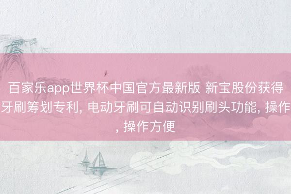 百家乐app世界杯中国官方最新版 新宝股份获得电动牙刷筹划专利， 电动牙刷可自动识别刷头功能， 操作方便