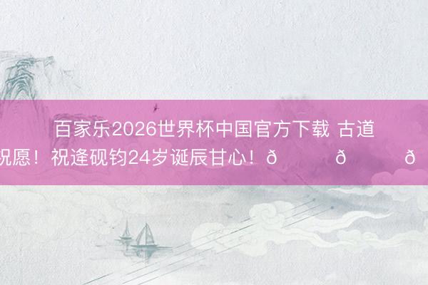 百家乐2026世界杯中国官方下载 古道的祝愿！祝逄砚钧24岁诞辰甘心！🎂🎂🎂