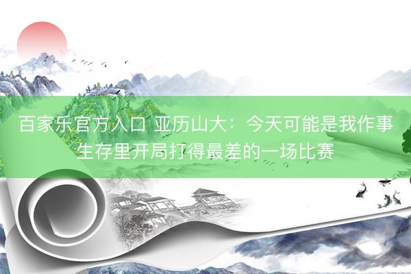 百家乐官方入口 亚历山大：今天可能是我作事生存里开局打得最差的一场比赛