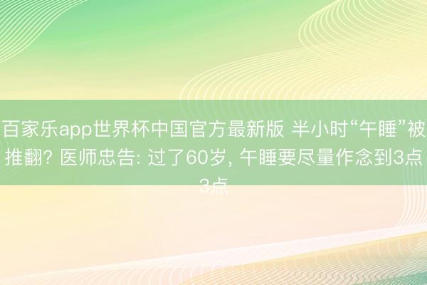 百家乐app世界杯中国官方最新版 半小时“午睡”被推翻? 医师忠告: 过了60岁, 午睡要尽量作念到3点