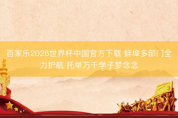 百家乐2026世界杯中国官方下载 蚌埠多部门全力护航 托举万千学子梦念念