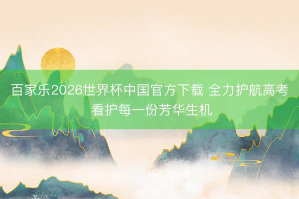 百家乐2026世界杯中国官方下载 全力护航高考 看护每一份芳华生机
