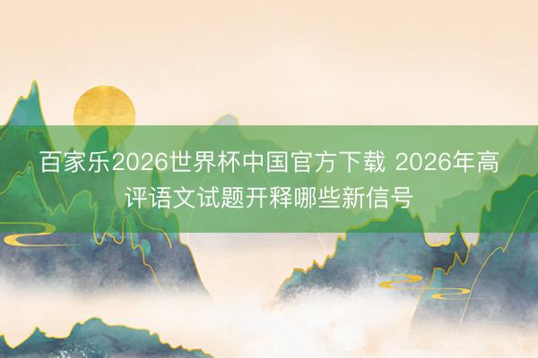 百家乐2026世界杯中国官方下载 2026年高评语文试题开释哪些新信号