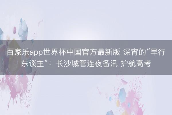 百家乐app世界杯中国官方最新版 深宵的“早行东谈主”：长沙城管连夜备汛 护航高考
