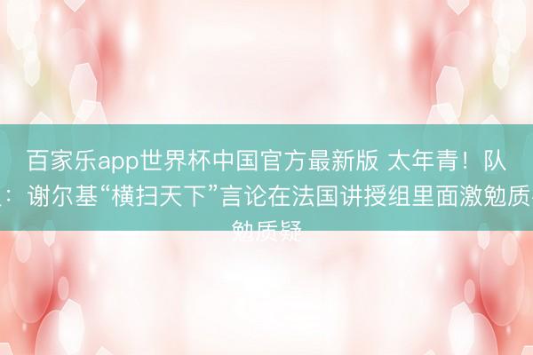 百家乐app世界杯中国官方最新版 太年青!队报:谢尔基“横扫天下”言论在法国讲授组里面激勉质疑
