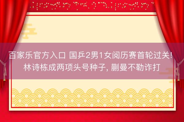 百家乐官方入口 国乒2男1女阅历赛首轮过关! 林诗栋成两项头号种子， 蒯曼不勒诈打