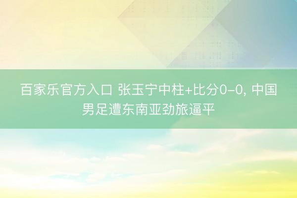 百家乐官方入口 张玉宁中柱+比分0-0， 中国男足遭东南亚劲旅逼平