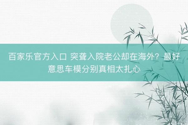 百家乐官方入口 突聋入院老公却在海外？最好意思车模分别真相太扎心