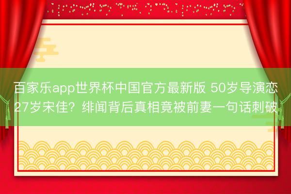 百家乐app世界杯中国官方最新版 50岁导演恋27岁宋佳？绯闻背后真相竟被前妻一句话刺破