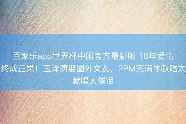 百家乐app世界杯中国官方最新版 10年爱情长跑终成正果！玉泽演娶圈外女友，2PM完满体献唱太催泪