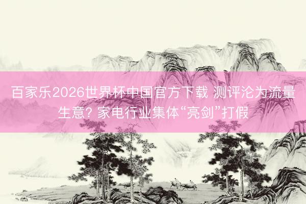 百家乐2026世界杯中国官方下载 测评沦为流量生意? 家电行业集体“亮剑”打假