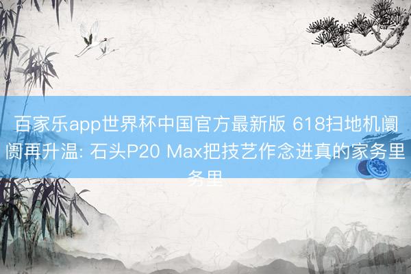 百家乐app世界杯中国官方最新版 618扫地机阛阓再升温: 石头P20 Max把技艺作念进真的家务里