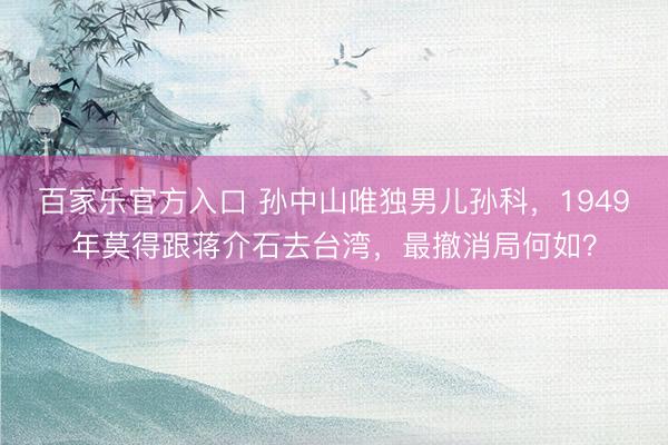 百家乐官方入口 孙中山唯独男儿孙科，1949年莫得跟蒋介石去台湾，最撤消局何如？