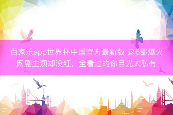 百家乐app世界杯中国官方最新版 这6部爆火网剧主演却没红，全看过的你目光太私有