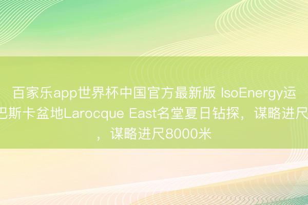百家乐app世界杯中国官方最新版 IsoEnergy运转阿萨巴斯卡盆地Larocque East名堂夏日钻探，谋略进尺8000米