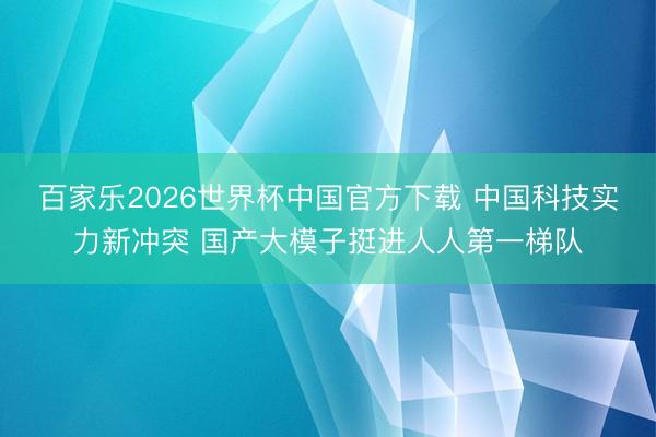 百家乐2026世界杯中国官方下载 中国科技实力新冲突 国产大模子挺进人人第一梯队