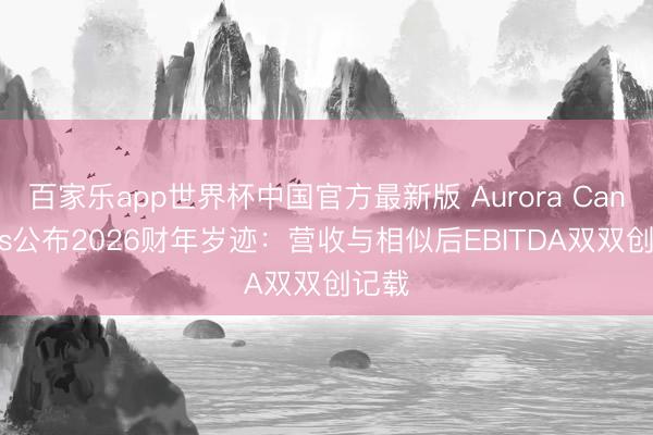 百家乐app世界杯中国官方最新版 Aurora Cannabis公布2026财年岁迹：营收与相似后EBITDA双双创记载