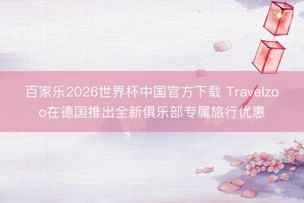 百家乐2026世界杯中国官方下载 Travelzoo在德国推出全新俱乐部专属旅行优惠