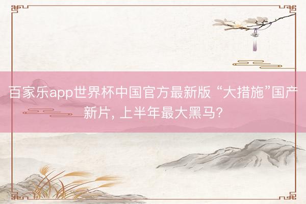 百家乐app世界杯中国官方最新版 “大措施”国产新片， 上半年最大黑马?