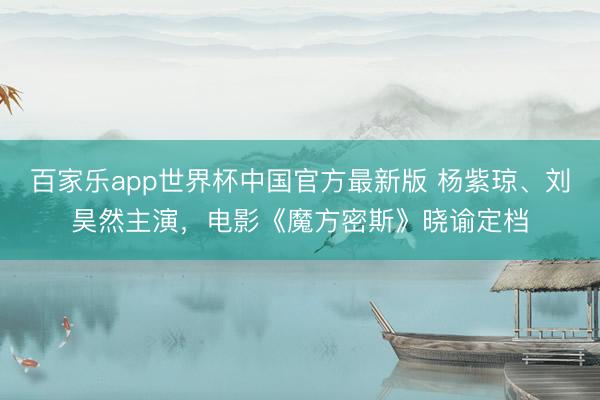 百家乐app世界杯中国官方最新版 杨紫琼、刘昊然主演，电影《魔方密斯》晓谕定档