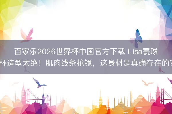 百家乐2026世界杯中国官方下载 Lisa寰球杯造型太绝!肌肉线条抢镜,这身材是真确存在的?