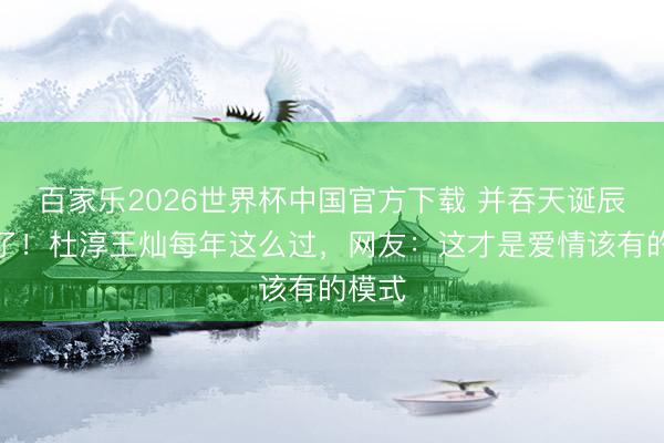 百家乐2026世界杯中国官方下载 并吞天诞辰太甜了！杜淳王灿每年这么过，网友：这才是爱情该有的模式