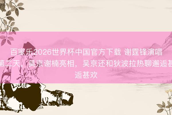 百家乐2026世界杯中国官方下载 谢霆锋演唱会第二天，吴京谢楠亮相，吴京还和狄波拉热聊邂逅甚欢