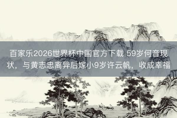 百家乐2026世界杯中国官方下载 59岁何音现状，与黄志忠离异后嫁小9岁许云帆，收成幸福