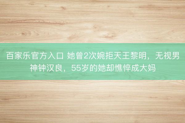 百家乐官方入口 她曾2次婉拒天王黎明，无视男神钟汉良，55岁的她却憔悴成大妈