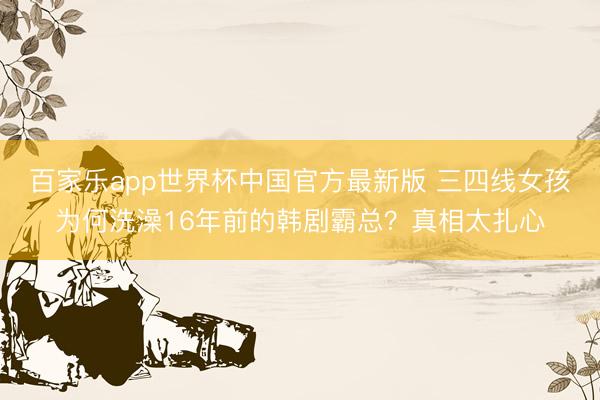 百家乐app世界杯中国官方最新版 三四线女孩为何洗澡16年前的韩剧霸总?真相太扎心
