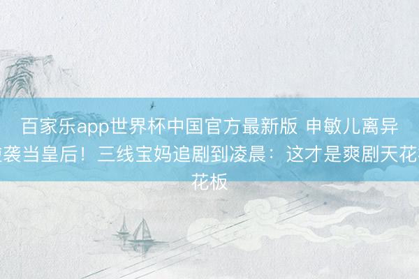 百家乐app世界杯中国官方最新版 申敏儿离异逆袭当皇后！三线宝妈追剧到凌晨：这才是爽剧天花板