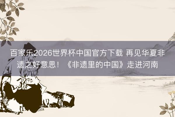 百家乐2026世界杯中国官方下载 再见华夏非遗之好意思！《非遗里的中国》走进河南