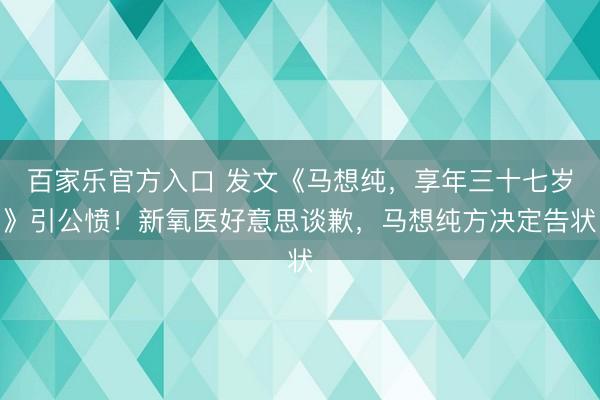 百家乐官方入口 发文《马想纯，享年三十七岁》引公愤！新氧医好意思谈歉，马想纯方决定告状