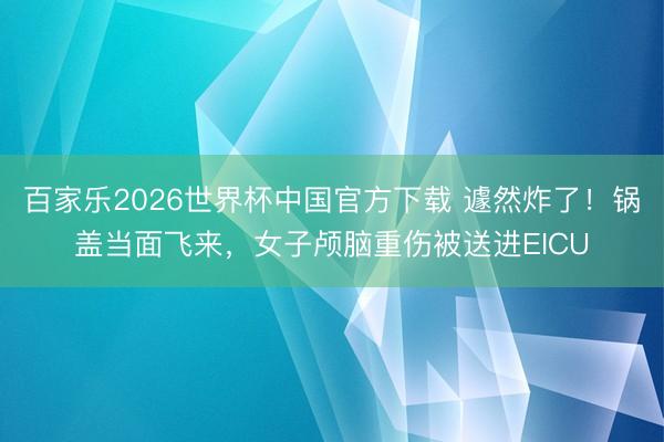 百家乐2026世界杯中国官方下载 遽然炸了!锅盖当面飞来,女子颅脑重伤被送进EICU