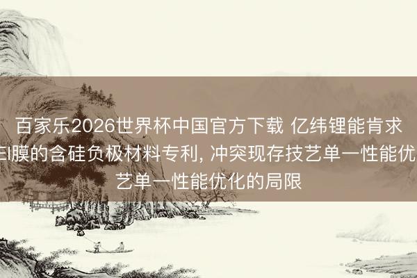 百家乐2026世界杯中国官方下载 亿纬锂能肯求含踏实SEI膜的含硅负极材料专利, 冲突现存技艺单一性能优化的局限