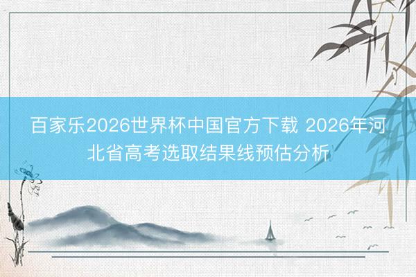 百家乐2026世界杯中国官方下载 2026年河北省高考选取结果线预估分析