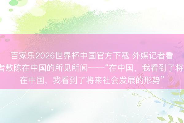 百家乐2026世界杯中国官方下载 外媒记者看中国｜三位外媒记者敷陈在中国的所见所闻——“在中国，我看到了将来社会发展的形势”