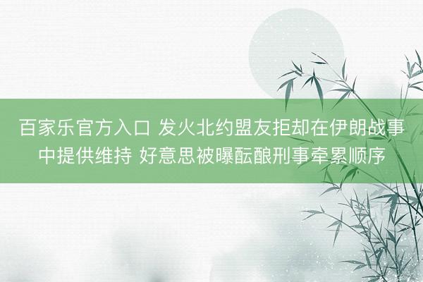 百家乐官方入口 发火北约盟友拒却在伊朗战事中提供维持 好意思被曝酝酿刑事牵累顺序