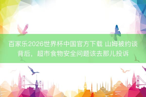 百家乐2026世界杯中国官方下载 山姆被约谈背后，超市食物安全问题该去那儿投诉