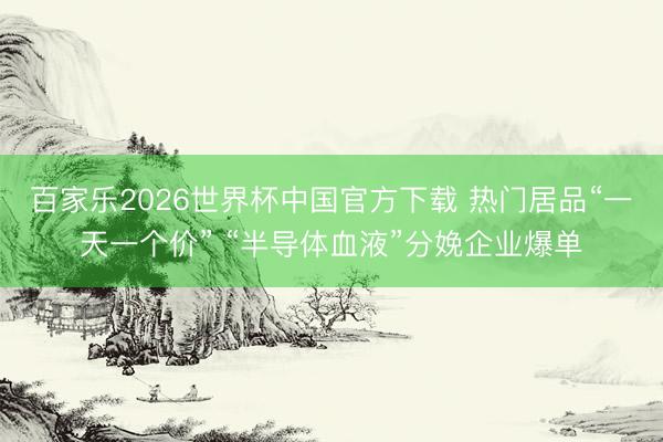 百家乐2026世界杯中国官方下载 热门居品“一天一个价” “半导体血液”分娩企业爆单