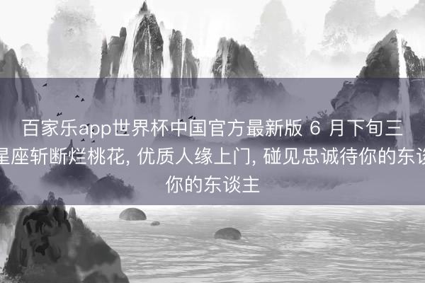 百家乐app世界杯中国官方最新版 6 月下旬三大星座斩断烂桃花， 优质人缘上门， 碰见忠诚待你的东谈主