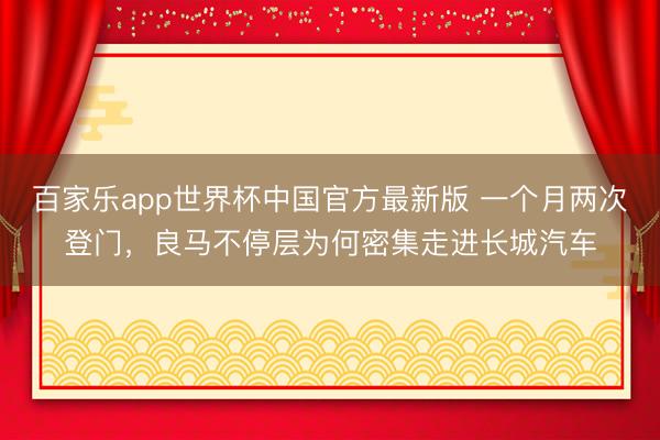 百家乐app世界杯中国官方最新版 一个月两次登门，良马不停层为何密集走进长城汽车