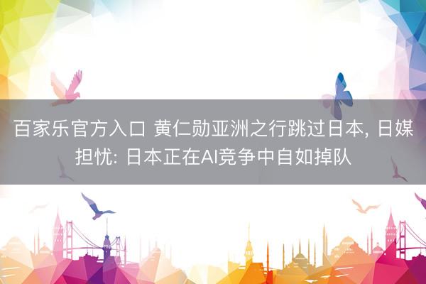 百家乐官方入口 黄仁勋亚洲之行跳过日本， 日媒担忧: 日本正在AI竞争中自如掉队