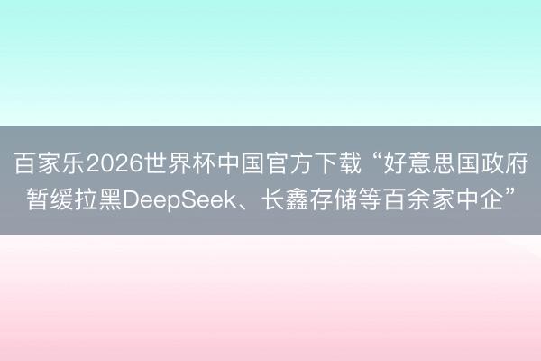 百家乐2026世界杯中国官方下载 “好意思国政府暂缓拉黑DeepSeek、长鑫存储等百余家中企”