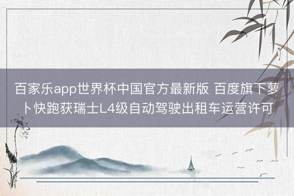 百家乐app世界杯中国官方最新版 百度旗下萝卜快跑获瑞士L4级自动驾驶出租车运营许可
