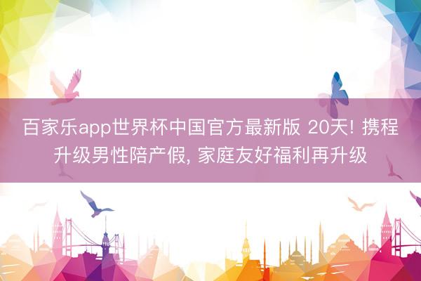 百家乐app世界杯中国官方最新版 20天! 携程升级男性陪产假， 家庭友好福利再升级
