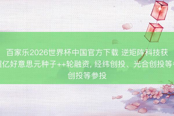 百家乐2026世界杯中国官方下载 逆矩阵科技获取超亿好意思元种子++轮融资， 经纬创投、光合创投等参投